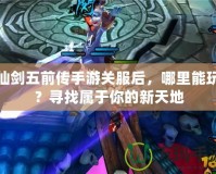 仙劍五前傳手游關服后，哪里能玩？尋找屬于你的新天地
