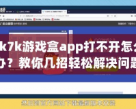 7k7k游戲盒app打不開怎么辦？教你幾招輕松解決問題！