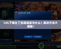 LOL下載補丁包錯誤是為什么？解決方法大揭秘！