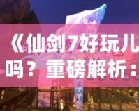 《仙劍7好玩兒嗎？重磅解析：這款游戲究竟如何讓你欲罷不能？》