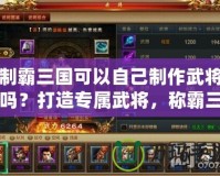 制霸三國可以自己制作武將嗎？打造專屬武將，稱霸三國的終極秘密！