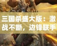 三國殺盛大版：激戰不斷，邊鋒聯手油卡，給你最刺激的游戲體驗！