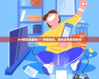dnf跨區表最新——跨服暢玩，解鎖全新游戲體驗