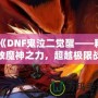 《DNF鬼泣二覺醒——釋放魔神之力，超越極限戰斗體驗》