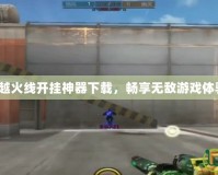 穿越火線開掛神器下載，暢享無敵游戲體驗！