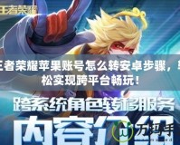 王者榮耀蘋果賬號怎么轉安卓步驟，輕松實現跨平臺暢玩！
