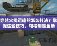 穿越火線運輸船怎么打法？掌握這些技巧，輕松制霸全場！