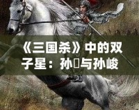 《三國殺》中的雙子星：孫綝與孫峻的政治智慧與權謀之道