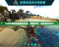 方舟手游重制版最新消息：重磅升級，探索嶄新世界！