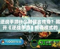 逆戰手游什么時候出傳奇？揭開《逆戰手游》傳奇模式的神秘面紗！