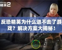 反恐精英為什么進不去了游戲？解決方案大揭秘！