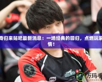 傳奇歸來貼吧最新消息：一場經典的回歸，點燃玩家熱情！