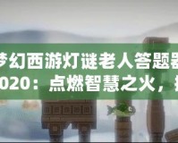 夢幻西游燈謎老人答題器2020：點燃智慧之火，挑戰(zhàn)最強腦力極限！
