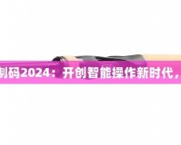 三指靈敏度復(fù)制碼2024：開(kāi)創(chuàng)智能操作新時(shí)代，提升用戶體驗(yàn)