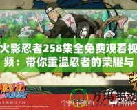 火影忍者258集全免費觀看視頻：帶你重溫忍者的榮耀與熱血戰斗