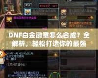 DNF白金徽章怎么合成？全解析，輕松打造你的最強(qiáng)裝備！