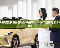 英雄聯盟手游內測啥時候結束？2024年最新消息大揭秘！