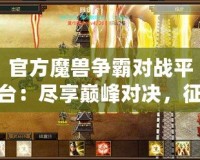 官方魔獸爭霸對戰平臺：盡享巔峰對決，征戰世界的無盡樂趣