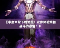 《拳皇大蛇下載地址：讓你體驗終極戰斗的激情！》