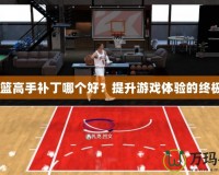 2K灌籃高手補(bǔ)丁哪個好？提升游戲體驗的終極選擇