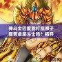 神斗士巴度能打贏獅子座黃金圣斗士嗎？揭開宇宙最強戰(zhàn)斗背后的秘密！