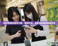 2022英雄聯盟季中賽：巔峰對決，全球電競盛宴再度開啟