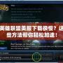 英雄聯盟美服下載很慢？這些方法幫你輕松加速！