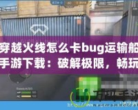 穿越火線怎么卡bug運輸船手游下載：破解極限，暢玩射擊激情