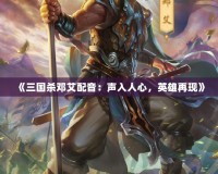 《三國殺鄧艾配音：聲入人心，英雄再現》