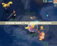 夢幻西游客戶端更新不了角色？這些方法幫你輕松解決問題！