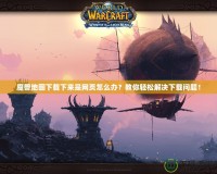 魔獸地圖下載下來(lái)是網(wǎng)頁(yè)怎么辦？教你輕松解決下載問題！