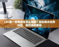 LOL第一視角鎖定怎么解除？輕松解決視角問題，提升游戲體驗