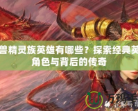 魔獸精靈族英雄有哪些？探索經典英雄角色與背后的傳奇