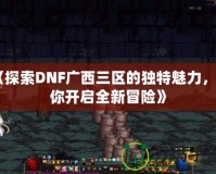 《探索DNF廣西三區的獨特魅力，帶你開啟全新冒險》