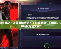 如何解決“CF能登陸但進不了游戲頁面”的問題，讓你暢玩穿越火線！