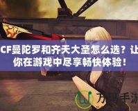 CF曼陀羅和齊天大圣怎么選？讓你在游戲中盡享暢快體驗！