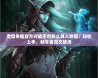 魔獸爭霸官方對戰平臺怎么導入地圖：輕松上手，暢享自定義戰場