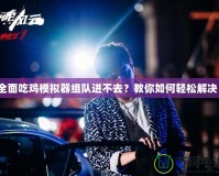 全面吃雞模擬器組隊進不去？教你如何輕松解決！