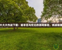 大大大作戰下載：暢享無與倫比的游戲體驗，挑戰極限
