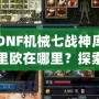 DNF機械七戰神庫里歐在哪里？探索隱藏的秘密與奇遇