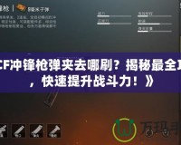 《CF沖鋒槍彈夾去哪刷？揭秘最全攻略，快速提升戰斗力！》
