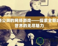 最新公測的網(wǎng)絡(luò)游戲——探索全新虛擬世界的無盡魅力