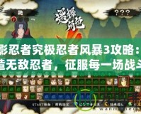 火影忍者究極忍者風暴3攻略：打造無敵忍者，征服每一場戰斗