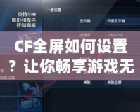 CF全屏如何設(shè)置？讓你暢享游戲無(wú)憂！