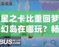 星之卡比重回夢幻島在哪玩？暢游經(jīng)典夢幻世界的最佳平臺推薦