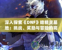 深入探索《DNF》暗精靈墓地：挑戰(zhàn)、獎勵與冒險的完美融合