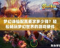 夢幻誅仙配置要求多少錢？輕松暢玩夢幻世界的游戲硬件選擇指南