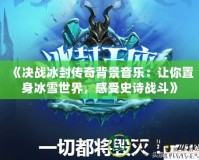 《決戰冰封傳奇背景音樂：讓你置身冰雪世界，感受史詩戰斗》