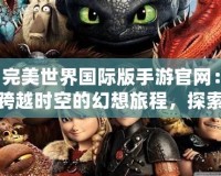 完美世界國際版手游官網：跨越時空的幻想旅程，探索不一樣的奇幻世界
