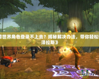 《魔獸世界角色登錄不上去？揭秘解決辦法，帶你輕松回歸艾澤拉斯》
